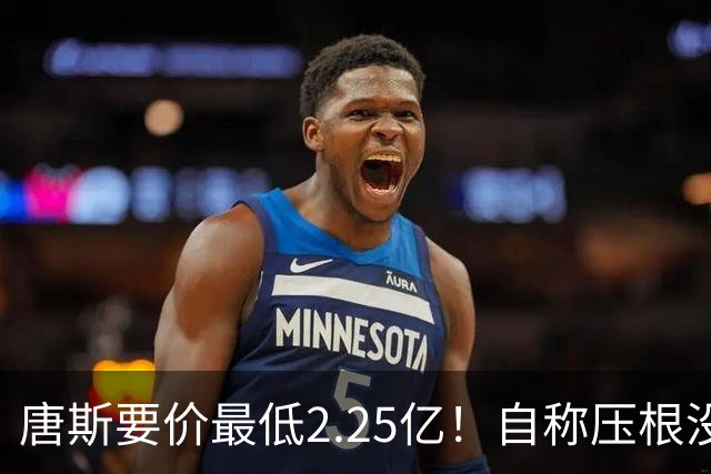 唐斯要价最低2.25亿！自称压根没想要顶薪：希望尼克斯留住核心