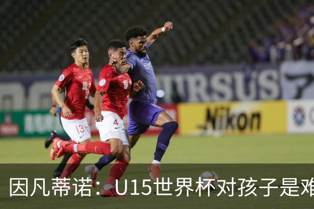 因凡蒂诺：U15世界杯对孩子是难忘经历，他们有人未来会踢世界杯