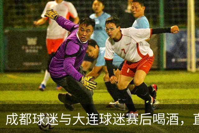 成都球迷与大连球迷赛后喝酒，直言：心已经死了