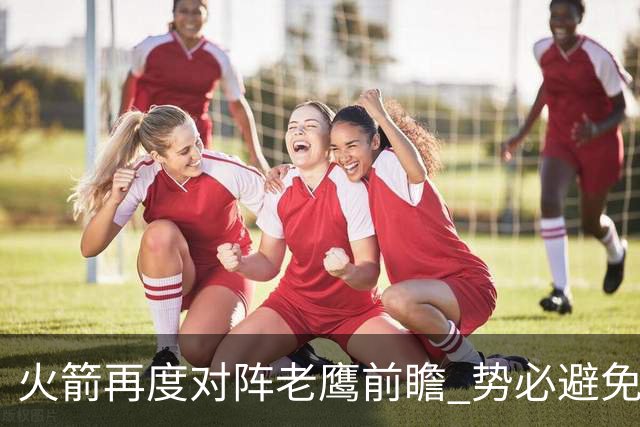 火箭再度对阵老鹰前瞻 势必避免被横扫的老鹰 会做出哪些调整