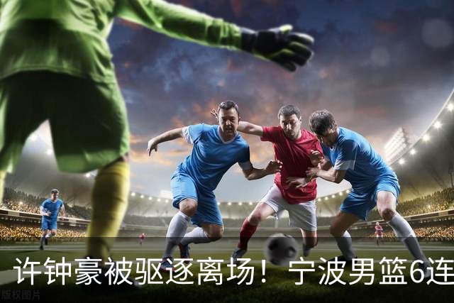 许钟豪被驱逐离场！宁波男篮6连败成CBA新赛季唯一0胜球队