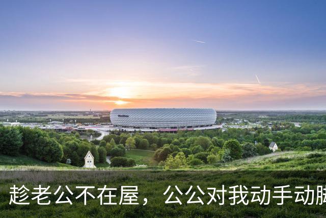 趁老公不在屋，公公对我动手动脚，还讲我比他年轻时情人好看……