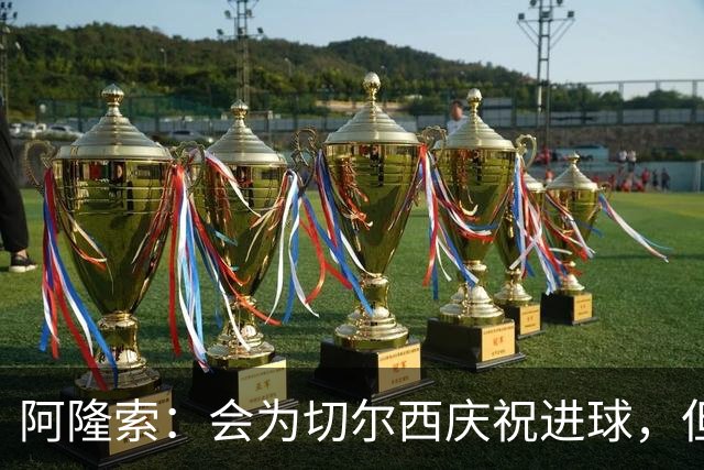 阿隆索：会为切尔西庆祝进球，但尊重利物浦